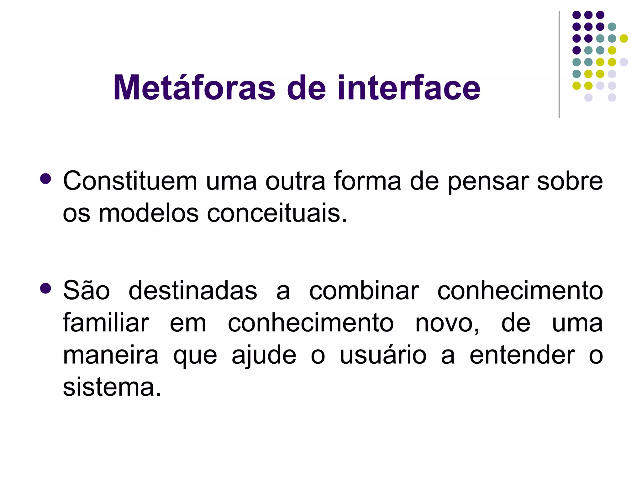 Metáforas de interface Constituem uma outra forma de pensar sobre os modelos conceituais. São destinadas a combinar conhecimento familiar em conhecimento novo, de uma maneira que ajude o usuário a entender o sistema. 