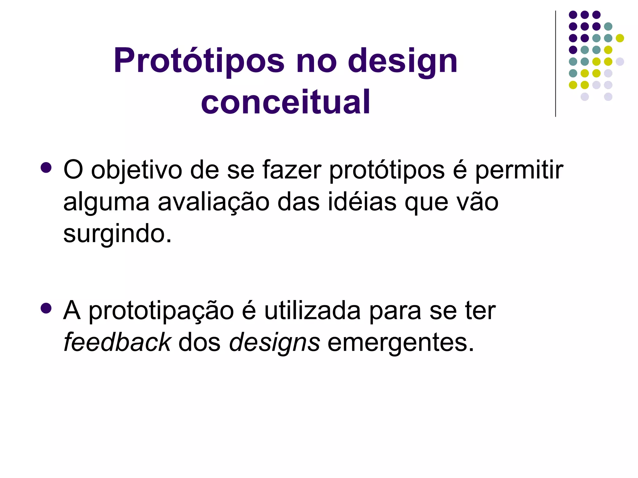 Protótipos no design conceitual O objetivo de se fazer protótipos é permitir alguma avaliação das idéias que vão surgindo. A prototipação é utilizada para se ter  feedback  dos  designs  emergentes. 