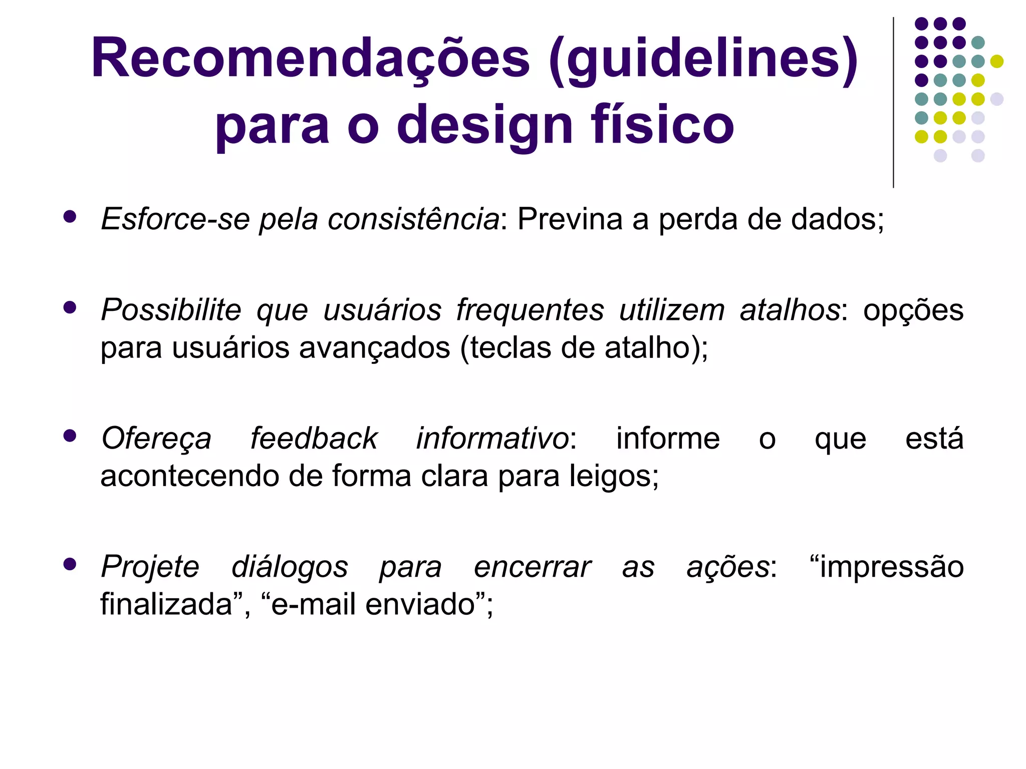 Recomendações (guidelines) para o design físico Esforce-se pela consistência : Previna a perda de dados; Possibilite que usuários frequentes utilizem atalhos : opções para usuários avançados (teclas de atalho); Ofereça feedback informativo : informe o que está acontecendo de forma clara para leigos; Projete diálogos para encerrar as ações : “impressão finalizada”, “e-mail enviado”; 