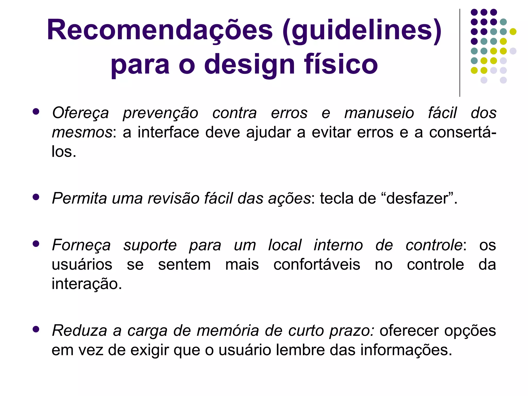 Recomendações (guidelines) para o design físico Ofereça prevenção contra erros e manuseio fácil dos mesmos : a interface deve ajudar a evitar erros e a consertá-los. Permita uma revisão fácil das ações : tecla de “desfazer”. Forneça suporte para um local interno de controle : os usuários se sentem mais confortáveis no controle da interação. Reduza a carga de memória de curto prazo:  oferecer opções em vez de exigir que o usuário lembre das informações. 