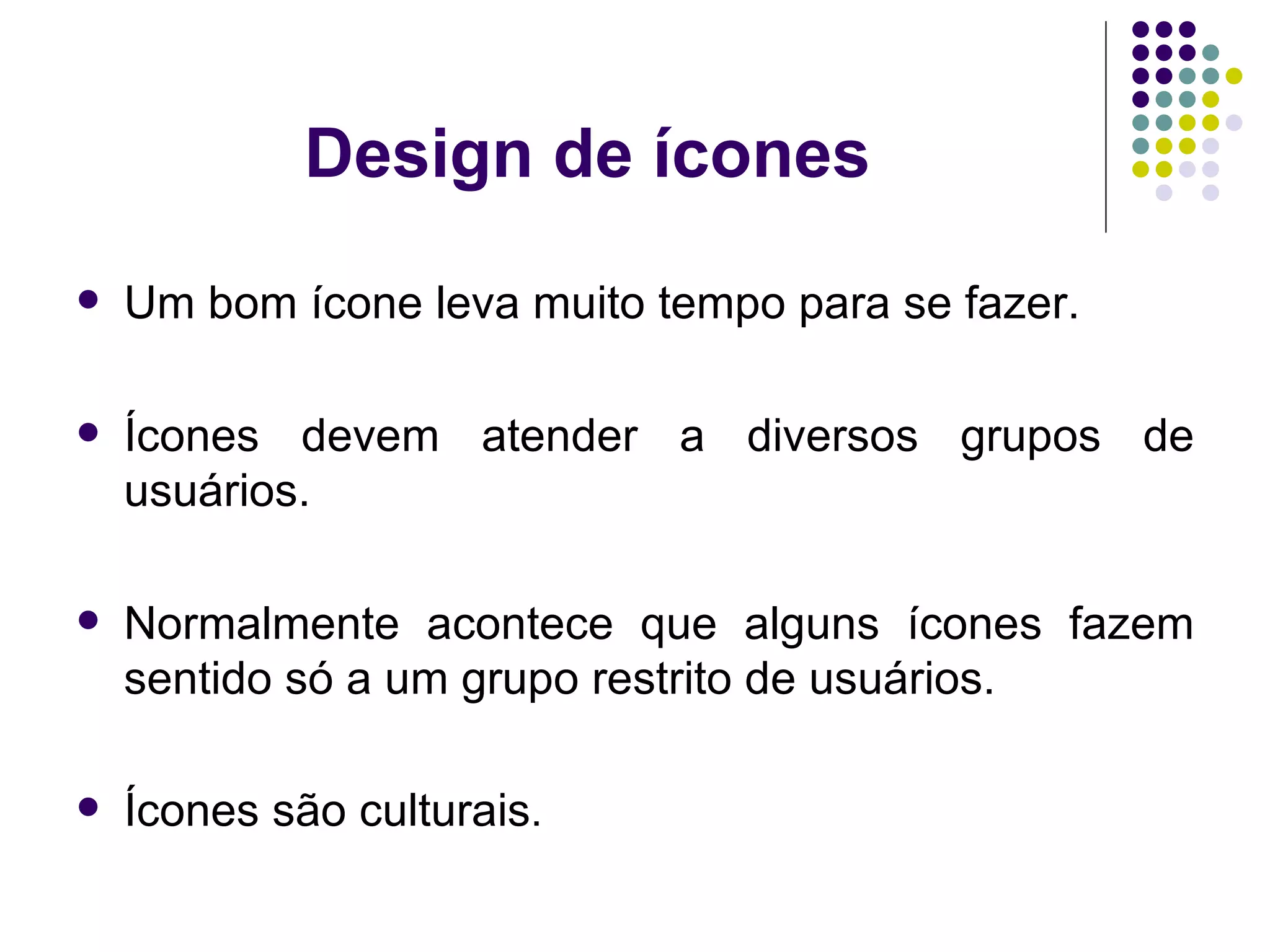Design de ícones Um bom ícone leva muito tempo para se fazer. Ícones devem atender a diversos grupos de usuários. Normalmente acontece que alguns ícones fazem sentido só a um grupo restrito de usuários. Ícones são culturais . 