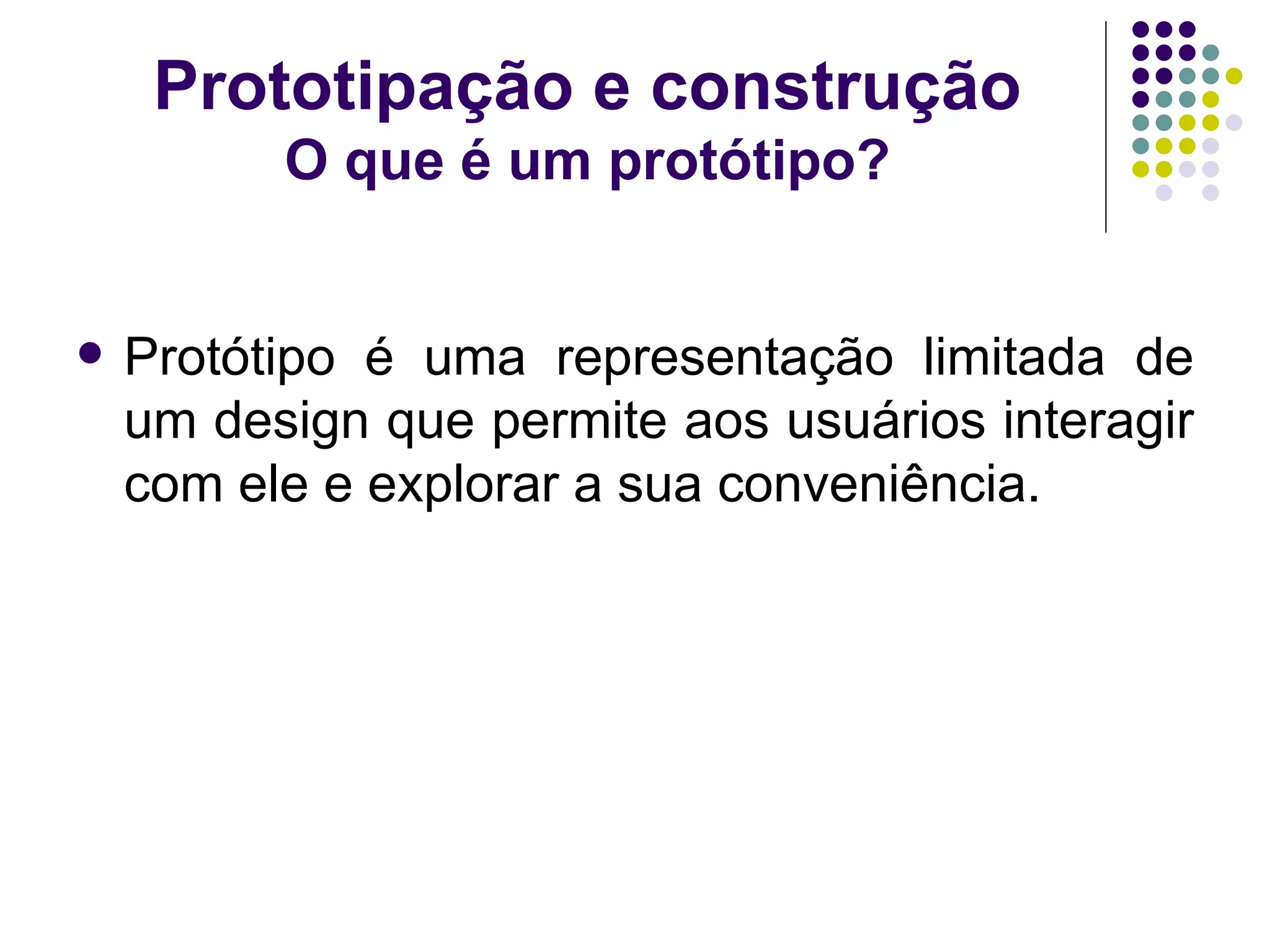 Prototipação e construção O que é um protótipo? Protótipo é uma representação limitada de um design que permite aos usuários interagir com ele e explorar a sua conveniência. 