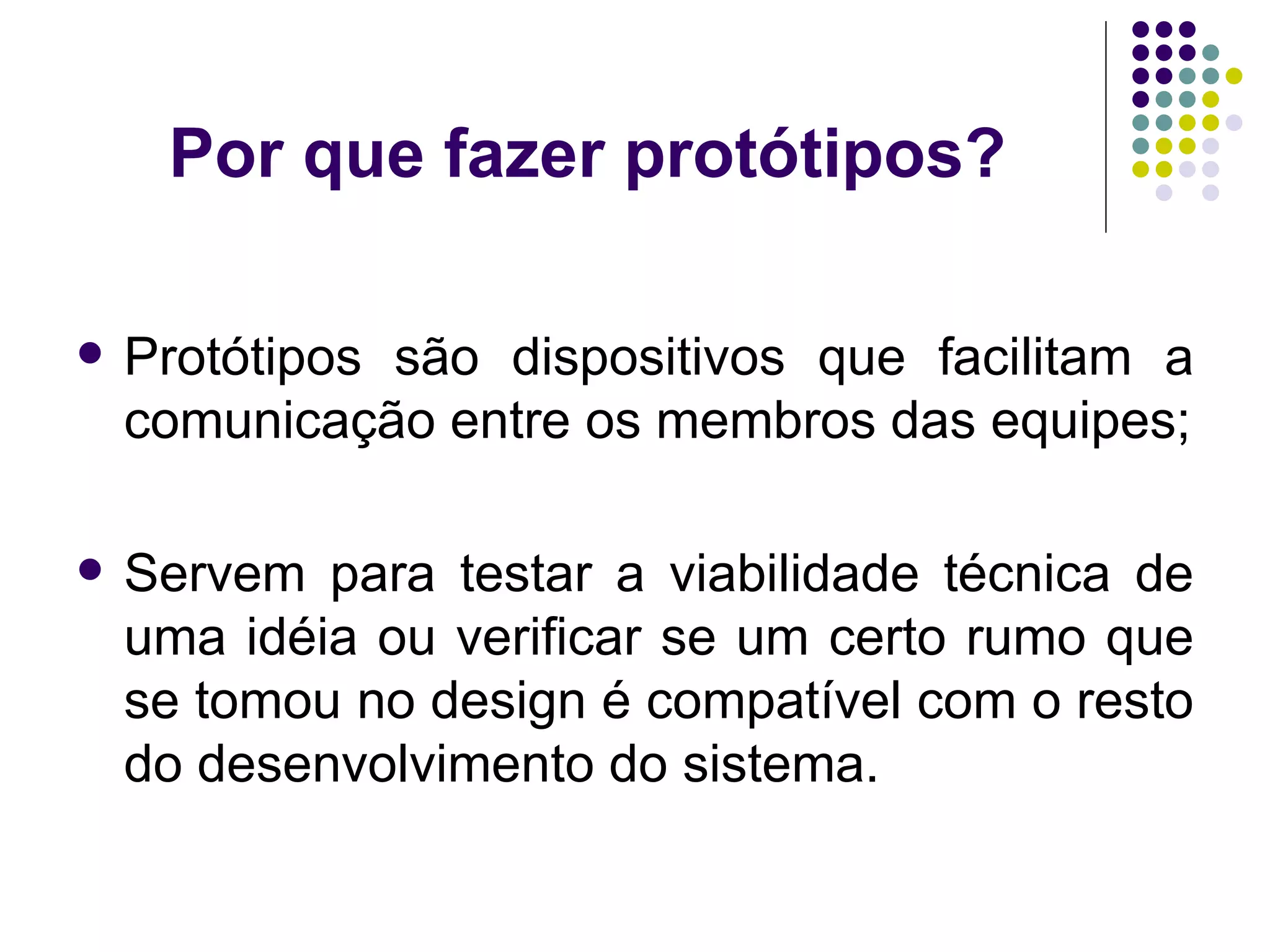 Por que fazer protótipos? Protótipos são dispositivos que facilitam a comunicação entre os membros das equipes; Servem para testar a viabilidade técnica de uma idéia ou verificar se um certo rumo que se tomou no design é compatível com o resto do desenvolvimento do sistema. 