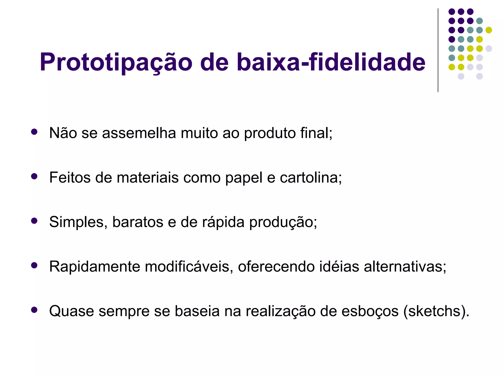 Prototipação de baixa-fidelidade Não se assemelha muito ao produto final; Feitos de materiais como papel e cartolina; Simples, baratos e de rápida produção; Rapidamente modificáveis, oferecendo idéias alternativas; Quase sempre se baseia na realização de esboços (sketchs). 