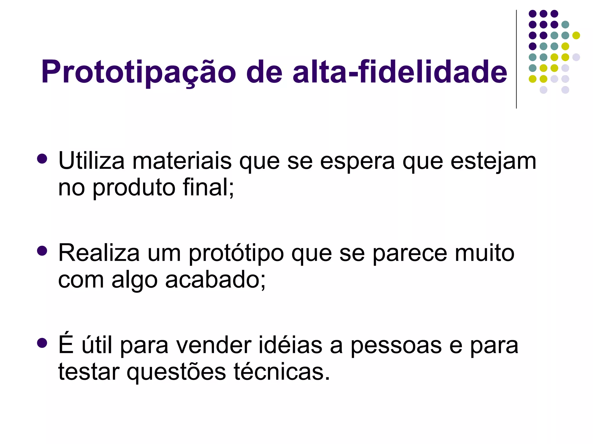 Prototipação de alta-fidelidade Utiliza materiais que se espera que estejam no produto final; Realiza um protótipo que se parece muito com algo acabado; É útil para vender idéias a pessoas e para testar questões técnicas. 