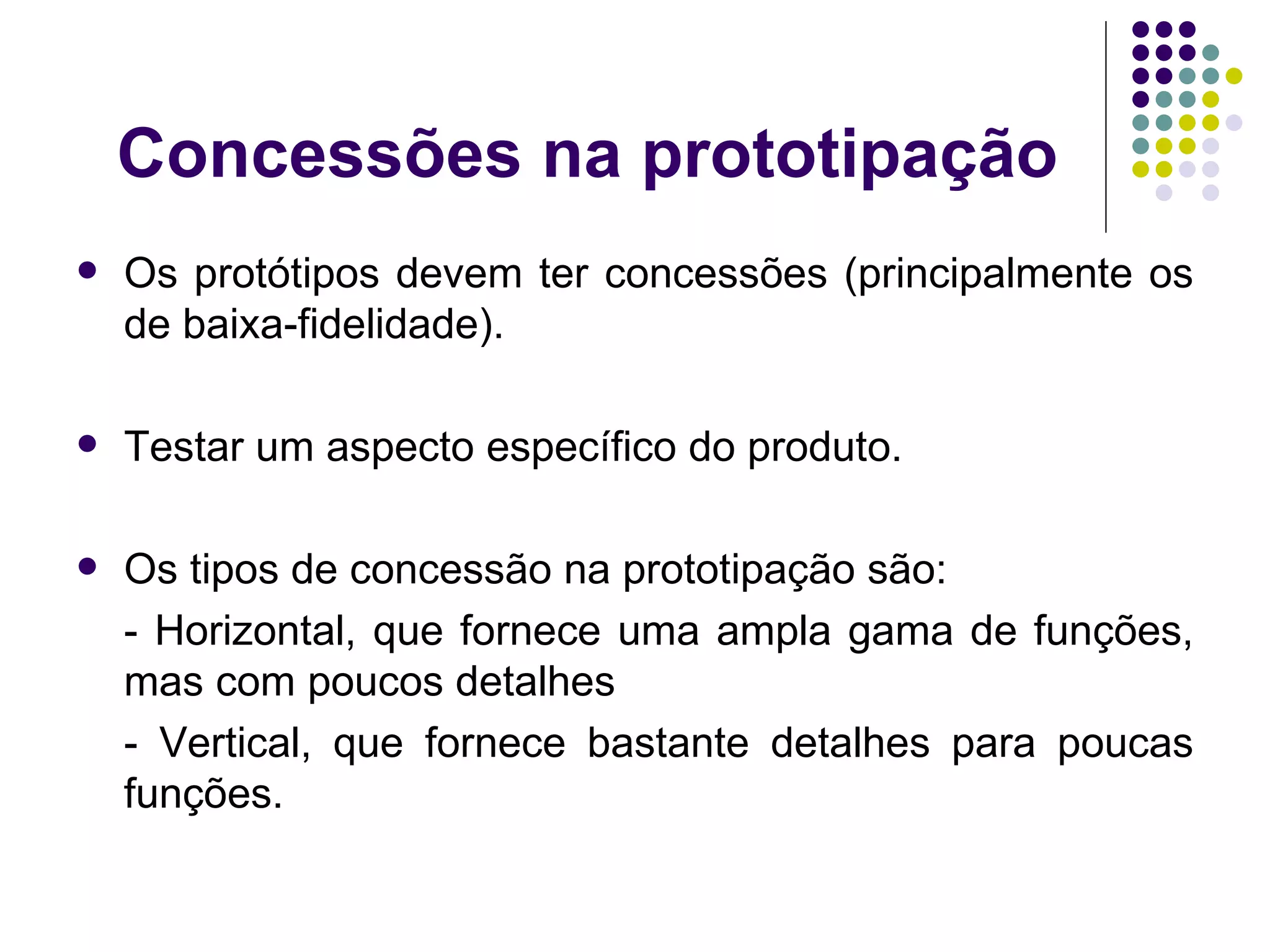 Concessões na prototipação Os protótipos devem ter concessões (principalmente os de baixa-fidelidade). Testar um aspecto específico do produto. Os tipos de concessão na prototipação são: - Horizontal, que fornece uma ampla gama de funções, mas com poucos detalhes - Vertical, que fornece bastante detalhes para poucas funções. 