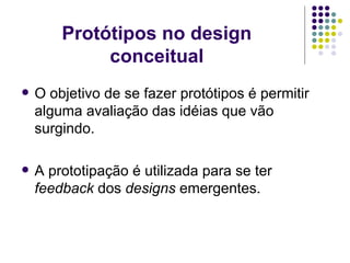 Protótipos no design conceitual O objetivo de se fazer protótipos é permitir alguma avaliação das idéias que vão surgindo. A prototipação é utilizada para se ter  feedback  dos  designs  emergentes. 