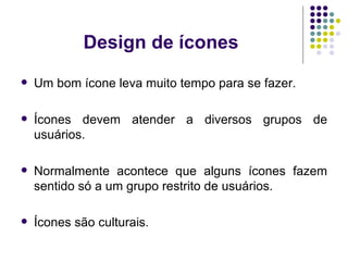Design de ícones Um bom ícone leva muito tempo para se fazer. Ícones devem atender a diversos grupos de usuários. Normalmente acontece que alguns ícones fazem sentido só a um grupo restrito de usuários. Ícones são culturais . 