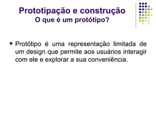 Prototipação e construção O que é um protótipo? Protótipo é uma representação limitada de um design que permite aos usuários interagir com ele e explorar a sua conveniência. 