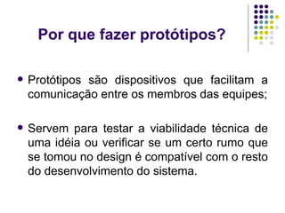Por que fazer protótipos? Protótipos são dispositivos que facilitam a comunicação entre os membros das equipes; Servem para testar a viabilidade técnica de uma idéia ou verificar se um certo rumo que se tomou no design é compatível com o resto do desenvolvimento do sistema. 
