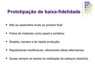 Prototipação de baixa-fidelidade Não se assemelha muito ao produto final; Feitos de materiais como papel e cartolina; Simples, baratos e de rápida produção; Rapidamente modificáveis, oferecendo idéias alternativas; Quase sempre se baseia na realização de esboços (sketchs). 