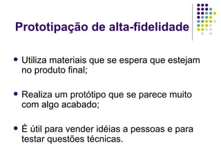 Prototipação de alta-fidelidade Utiliza materiais que se espera que estejam no produto final; Realiza um protótipo que se parece muito com algo acabado; É útil para vender idéias a pessoas e para testar questões técnicas. 