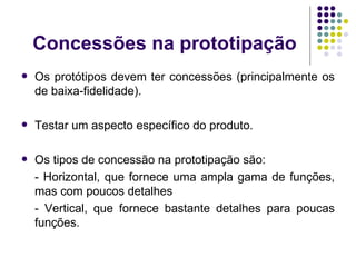 Concessões na prototipação Os protótipos devem ter concessões (principalmente os de baixa-fidelidade). Testar um aspecto específico do produto. Os tipos de concessão na prototipação são: - Horizontal, que fornece uma ampla gama de funções, mas com poucos detalhes - Vertical, que fornece bastante detalhes para poucas funções. 