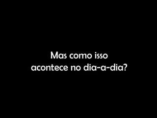 Mas como isso
acontece no dia-a-dia?
 
