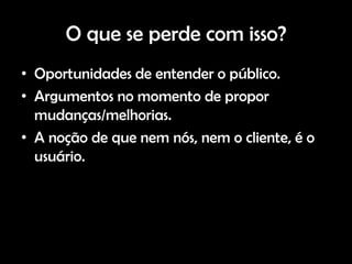 O que se perde com isso?
• Oportunidades de entender o público.
• Argumentos no momento de propor
  mudanças/melhorias.
• A noção de que nem nós, nem o cliente, é o
  usuário.
 