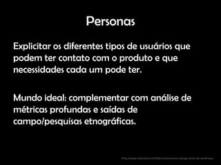 Personas
Explicitar os diferentes tipos de usuários que
podem ter contato com o produto e que
necessidades cada um pode ter.

Mundo ideal: complementar com análise de
métricas profundas e saídas de
campo/pesquisas etnográficas.


                            http://www.slideshare.net/fabricioteixeira/ux-design-antes-do-wireframe
 