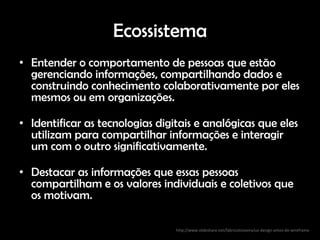 Ecossistema
• Entender o comportamento de pessoas que estão
  gerenciando informações, compartilhando dados e
  construindo conhecimento colaborativamente por eles
  mesmos ou em organizações.

• Identificar as tecnologias digitais e analógicas que eles
  utilizam para compartilhar informações e interagir
  um com o outro significativamente.

• Destacar as informações que essas pessoas
  compartilham e os valores individuais e coletivos que
  os motivam.

                                 http://www.slideshare.net/fabricioteixeira/ux-design-antes-do-wireframe
 