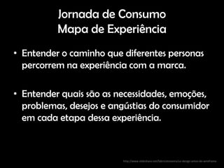Jornada de Consumo
          Mapa de Experiência
• Entender o caminho que diferentes personas
  percorrem na experiência com a marca.

• Entender quais são as necessidades, emoções,
  problemas, desejos e angústias do consumidor
  em cada etapa dessa experiência.



                         http://www.slideshare.net/fabricioteixeira/ux-design-antes-do-wireframe
 