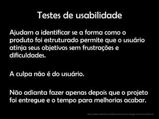 Testes de usabilidade
Ajudam a identificar se a forma como o
produto foi estruturado permite que o usuário
atinja seus objetivos sem frustrações e
dificuldades.

A culpa não é do usuário.

Não adianta fazer apenas depois que o projeto
foi entregue e o tempo para melhorias acabar.
                            http://www.slideshare.net/fabricioteixeira/ux-design-antes-do-wireframe
 