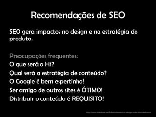 Recomendações de SEO
SEO gera impactos no design e na estratégia do
produto.

Preocupações frequentes:
O que será o H1?
Qual será a estratégia de conteúdo?
O Google é bem espertinho!
Ser amigo de outros sites é ÓTIMO!
Distribuir o conteúdo é REQUISITO!
                           http://www.slideshare.net/fabricioteixeira/ux-design-antes-do-wireframe
 