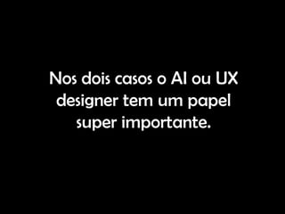 Nos dois casos o AI ou UX
 designer tem um papel
   super importante.
 