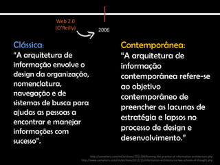 Web 2.0
            (O’Reilly)               2006

Clássica:                                              Contemporânea:
“A arquitetura de                                      “A arquitetura de
informação envolve o                                   informação
design da organização,                                 contemporânea refere-se
nomenclatura,                                          ao objetivo
navegação e de                                         contemporâneo de
sistemas de busca para
                                                       preencher as lacunas de
ajudas as pessoas a
                                                       estratégia e lapsos no
encontrar e manejar
informações com                                        processo de design e
sucesso”.                                              desenvolvimento.”
                                http://uxmatters.com/mt/archives/2011/09/framing-the-practice-of-information-architecture.php
                         http://www.uxmatters.com/mt/archives/2012/11/information-architectures-two-schools-of-thought.php
 