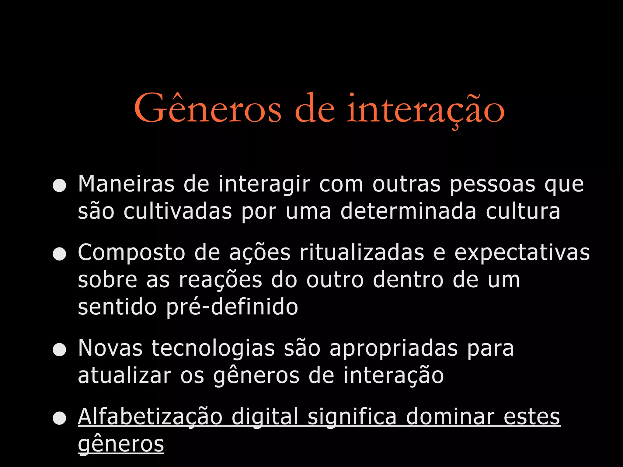 Gêneros de interação
• Maneiras de interagir com outras pessoas que
são cultivadas por uma determinada cultura
• Composto de ações ritualizadas e expectativas
sobre as reações do outro dentro de um
sentido pré-definido
• Novas tecnologias são apropriadas para
atualizar os gêneros de interação
• Alfabetização digital significa dominar estes
gêneros
 