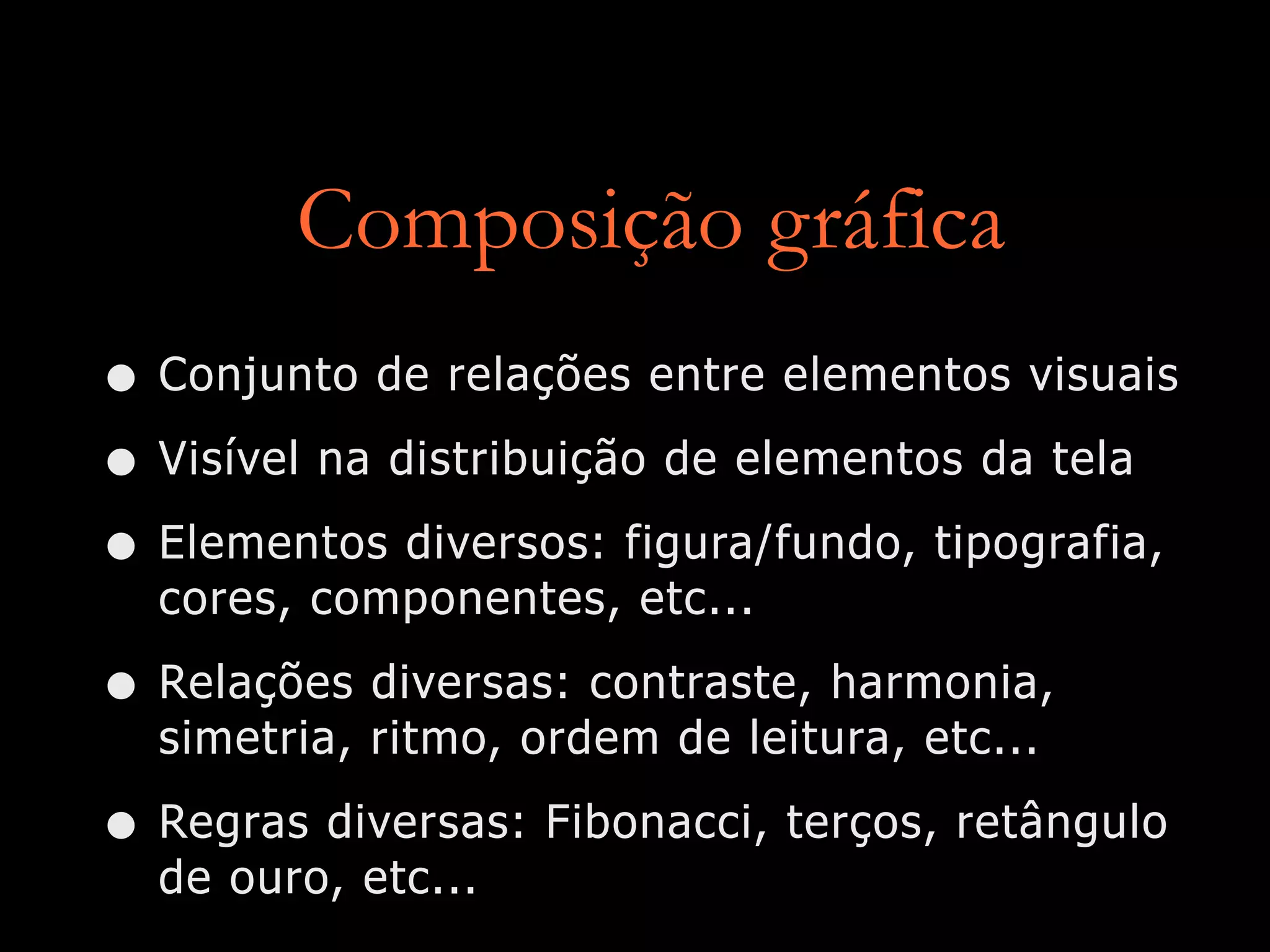 Composição gráfica
• Conjunto de relações entre elementos visuais
• Visível na distribuição de elementos da tela
• Elementos diversos: figura/fundo, tipografia,
cores, componentes, etc...
• Relações diversas: contraste, harmonia,
simetria, ritmo, ordem de leitura, etc...
• Regras diversas: Fibonacci, terços, retângulo
de ouro, etc...
 