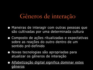 Gêneros de interação
• Maneiras de interagir com outras pessoas que
são cultivadas por uma determinada cultura
• Composto de ações ritualizadas e expectativas
sobre as reações do outro dentro de um
sentido pré-definido
• Novas tecnologias são apropriadas para
atualizar os gêneros de interação
• Alfabetização digital significa dominar estes
gêneros
 