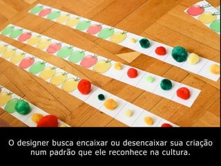 O designer busca encaixar ou desencaixar sua criação
num padrão que ele reconhece na cultura.
 