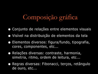 Composição gráfica
• Conjunto de relações entre elementos visuais
• Visível na distribuição de elementos da tela
• Elementos diversos: figura/fundo, tipografia,
cores, componentes, etc...
• Relações diversas: contraste, harmonia,
simetria, ritmo, ordem de leitura, etc...
• Regras diversas: Fibonacci, terços, retângulo
de ouro, etc...
 