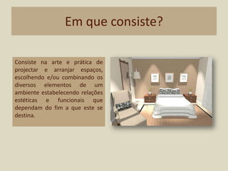 Em que consiste?Consiste na arte e prática de projectar e arranjar espaços, escolhendo e/ou combinando os diversos elementos de um ambiente estabelecendo relações estéticas e funcionais que dependam do fim a que este se destina.