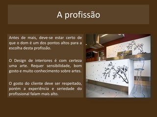 A profissãoAntes de mais, deve-se estar certo de que o dom é um dos pontos altos para a escolha desta profissão. O Design de interiores é com certeza uma arte. Requer sensibilidade, bom gosto e muito conhecimento sobre artes. O gosto do cliente deve ser respeitado, porém a experiência e seriedade do profissional falam mais alto.