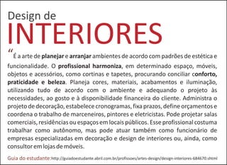 INTERIORES
Design de
“É a arte de planejar e arranjar ambientes de acordo com padrões de estética e
funcionalidade. O profissional harmoniza, em determinado espaço, móveis,
objetos e acessórios, como cortinas e tapetes, procurando conciliar conforto,
praticidade e beleza. Planeja cores, materiais, acabamentos e iluminação,
utilizando tudo de acordo com o ambiente e adequando o projeto às
necessidades, ao gosto e à disponibilidade financeira do cliente. Administra o
projetodedecoração,estabelececronogramas,fixaprazos,defineorçamentose
coordena o trabalho de marceneiros, pintores e eletricistas. Pode projetar salas
comerciais,residênciasouespaçosemlocaispúblicos.Esseprofissionalcostuma
trabalhar como autônomo, mas pode atuar também como funcionário de
empresas especializadas em decoração e design de interiores ou, ainda, como
consultoremlojasdemóveis.
http://guiadoestudante.abril.com.br/profissoes/artes-design/design-interiores-684670.shtmlGuia do estudante:
 