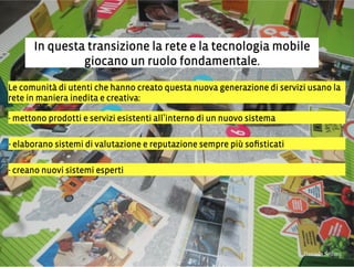 In questa transizione la rete e la tecnologia mobile
giocano un ruolo fondamentale.
Le comunità di utenti che hanno creato questa nuova generazione di servizi usano la
rete in maniera inedita e creativa:
- mettono prodotti e servizi esistenti all interno di un nuovo sistema
- elaborano sistemi di valutazione e reputazione sempre più soﬁsticati
- creano nuovi sistemi esperti
3,+%"1,'!"110+%:
 
