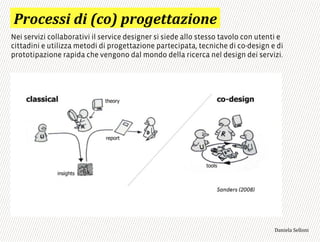 :0)-%..$',$';-)<'60)/%44"2$)#%*
Nei servizi collaborativi il service designer si siede allo stesso tavolo con utenti e
cittadini e utilizza metodi di progettazione partecipata, tecniche di co-design e di
prototipazione rapida che vengono dal mondo della ricerca nel design dei servizi.
3,+%"1,'!"110+%:
 
