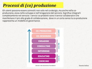 :0)-%..$',$';-)<'60),82$)#%*
Gli utenti possono essere coinvolti non solo nel co-design, ma anche nella co-
produzione, ossia nello sviluppo e nell erogazione del servizio. Signiﬁca integrarli
completamente nel servizio: i servizi co-prodotti sono iI servizi collaborativi che
manifestano il più alto grado di collaborazione, dove in un certo senso la co-produzione
rappresenta un modello di governance.
3,+%"1,'!"110+%:
 