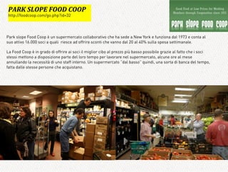 Park slope Food Coop è un supermercato collaborativo che ha sede a New York e funziona dal 1973 e conta al
suo attivo 16.000 soci a quali riesce ad offrire sconti che vanno dal 20 al 40% sulla spesa settimanale.
La Food Coop è in grado di offrire ai soci il miglior cibo al prezzo più basso possibile grazie al fatto che i soci
stessi mettono a disposizione parte del loro tempo per lavorare nel supermercato, alcune ore al mese
annullando la necessità di uno staff interno. Un supermercato “dal basso” quindi, una sorta di banca del tempo,
fatta dalle stesse persone che acquistano.
=
:=?@'(3A:B'CAA!'DAA:*
http://foodcoop.com/go.php?id=32
 