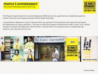 The People’s Supermarket è di recente fondazione (2010) ed il primo supermercato collaborativo aperto a
Londra, funziona con lo stesso principio di Park Slope Food Coop.
La possibilità di abbassare i prezzi è data dal fatto che, essendo il funzionamento del supermercato basato
principalmente sul lavoro volontario, i costi per lo staff fisso vengono notevolmente ridotti. Inoltre, tutti i profitti
vengono reinvestiti nell’abbassare ulteriormente i costi del cibo e non esistono bonus o dividendi per gli
azionisti: tutti i benefit vanno ai soci.
=
:BA:3B ('(E:B?F=?@BG*
http://www.thepeoplessupermarket.org/
3,+%"1,'!"110+%:
 