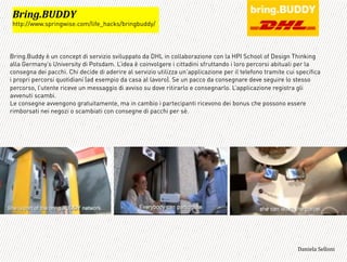 Bring.Buddy è un concept di servizio sviluppato da DHL in collaborazione con la HPI School of Design Thinking
alla Germany’s University di Potsdam. L’idea è coinvolgere i cittadini sfruttando i loro percorsi abituali per la
consegna dei pacchi. Chi decide di aderire al servizio utilizza un’applicazione per il telefono tramite cui specifica
i propri percorsi quotidiani (ad esempio da casa al lavoro). Se un pacco da consegnare deve seguire lo stesso
percorso, l’utente riceve un messaggio di avviso su dove ritirarlo e consegnarlo. L’applicazione registra gli
avvenuti scambi.
Le consegne avvengono gratuitamente, ma in cambio i partecipanti ricevono dei bonus che possono essere
rimborsati nei negozi o scambiati con consegne di pacchi per sè.
=
H0$#/IHE!!J*
http://www.springwise.com/life_hacks/bringbuddy/
3,+%"1,'!"110+%:
 