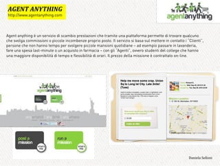 Agent anything è un servizio di scambio prestazioni che tramite una piattaforma permette di trovare qualcuno
che svolga commissioni o piccole incombenze proprio posto. Il servizio si basa sul mettere in contatto i “Clienti”,
persone che non hanno tempo per svolgere piccole mansioni quotidiane – ad esempio passare in lavanderia,
fare una spesa last-minute o un acquisto in farmacia – con gli “Agenti”, ovvero studenti del college che hanno
una maggiore disponibilità di tempo e flessibilità di orari. Il prezzo della missione è contrattato on-line.
=
=KBLG'=LJGM+LK*
http://www.agentanything.com
3,+%"1,'!"110+%:
 