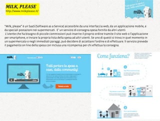 “Milk, please” è un SaaS (Software as a Service) accessibile da una interfaccia web, da un applicazione mobile, e
da speciali postazioni nei supermercati. E’ un servizio di consegna spesa fornito da altri utenti.
L’utente che ha bisogno di piccole commissioni può inserire il proprio ordine tramite il sito web o l’applicazione
per smartphone, e inviare la propria lista della spesa ad altri utenti. Se uno di questi si trova in quel momento in
un supermercato o negli immediati paraggi, può decidere di accettare l’ordine e di effettuare. ll servizio prevede
il pagamento on line della spesa con inclusa una ricompensa per chi effettua la consegna.
=
F+3@N':3B=(B*
http://www.milkplease.it/
 