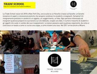 La Trade School nasce nel 2010 a New York City, una scuola la cui filosofia si basa sul baratto: un baratto
reciproco di saperi e conoscenze pratiche che vengono condivise tra studenti e insegnanti. Semplice! Un
insegnamento prezioso in cambio di un oggetto, un suggerimento, un idea. Ogni persona interessata ad
insegnare qualcosa propone la sua lezione sul sito dedicato, sceglie una data, il numero massimo di studenti e
gli oggetti che vuole in cambio dei suoi insegnamenti. Le lezioni possono avere qualsiasi argomento, da come si
costruisce un tavolo a come si cucina una zuppa, a come trovare una casa. Nel 2011 arriva anche a Milano.
G?=!B'(DMAA3*
https://it-it.facebook.com/TradeSchoolMilano
3,+%"1,'!"110+%:
 