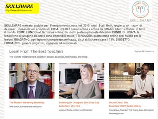 SKILLSHARE mercato !globale !per !l’insegnamento, nato !nel !2010 !negli !Stati !Uniti, !grazie !a !un ! team !di !
designer, !ingegneri !ed !economisti. COSA !OFFRE? Lezioni online e offline da cittadini ad altri cittadini, in tutto
il mondo. COME !FUNZIONA? Iscrizione online. Gli utenti postano proposte di lezioni. PUNTO !DI !FORZA: le
lezioni che si svolgono all’estero sono disponibili online. TECNOLOGIA: piattaforma online, sedi fisiche per le
lezioni. GUADAGNO: ogni lezione ha un prezzo prefissato, di cui skillshare ricava il 12%. SOGGETTO
EROGATORE: giovani progettisti, ingegneri ed economisti.
(@+33(M=?B*
http://www.skillshare.com
 