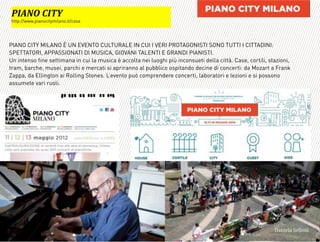 PIANO CITY MILANO È UN EVENTO CULTURALE IN CUI I VERI PROTAGONISTI SONO TUTTI I CITTADINI:
SPETTATORI, APPASSIONATI DI MUSICA, GIOVANI TALENTI E GRANDI PIANISTI.
Un intenso fine settimana in cui la musica è accolta nei luoghi più inconsueti della città. Case, cortili, stazioni,
tram, barche, musei, parchi e mercati si apriranno al pubblico ospitando decine di concerti: da Mozart a Frank
Zappa, da Ellington ai Rolling Stones. L’evento può comprendere concerti, laboratori e lezioni e si possono
assumete vari ruoli.
=
:+=LA'D+GJ*
http://www.pianocitymilano.it/cosa
3,+%"1,'!"110+%:
 