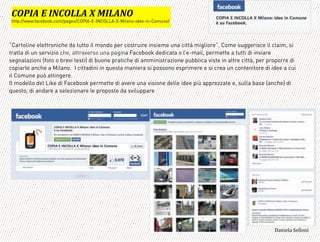 “Cartoline elettroniche da tutto il mondo per costruire insieme una città migliore”. Come suggerisce il claim, si
tratta di un servizio che, attraverso una pagina Facebook dedicata o l’e-mail, permette a tutti di inviare
segnalazioni (foto o brevi testi) di buone pratiche di amministrazione pubblica viste in altre città, per proporre di
copiarle anche a Milano. I cittadini in questa maniera si possono esprimere e si crea un contenitore di idee a cui
il Comune può attingere.
Il modello del Like di Facebook permette di avere una visione delle idee più apprezzate e, sulla base (anche) di
questo, di andare a selezionare le proposte da sviluppare
=
DA:+='B'+LDA33='O'F+3=LA*
http://www.facebook.com/pages/COPIA-E-INCOLLA-X-Milano-idee-in-Comune/
3,+%"1,'!"110+%:
 