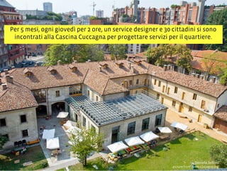 Per 5 mesi, ogni giovedì per 2 ore, un service designer e 30 cittadini si sono
incontrati alla Cascina Cuccagna per progettare servizi per il quartiere.
3,+%"1,'!"110+%:
picture from www.cuccagna.org
 