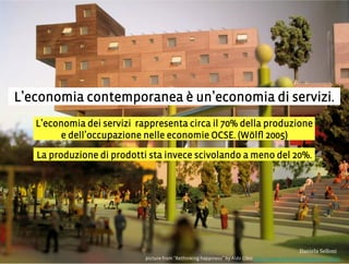 L economia contemporanea è un economia di servizi.
picture from Rethinking happiness by Aldo Cibic http://www.rethinkinghappiness.info/it
L economia dei servizi rappresenta circa il 70% della produzione
e dell occupazione nelle economie OCSE. (Wölﬂ 2005)
La produzione di prodotti sta invece scivolando a meno del 20%.
3,+%"1,'!"110+%:
 