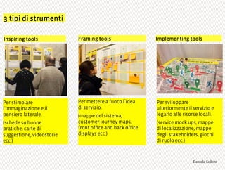 3 tipi di strumenti
Per stimolare
l'immaginazione e il
pensiero laterale.
(schede su buone
pratiche, carte di
suggestione, videostorie
ecc.)
Inspiring tools Framing tools Implementing tools
Per mettere a fuoco l idea
di servizio.
(mappe del sistema,
customer journey maps,
front ofﬁce and back ofﬁce
displays ecc.)
Per sviluppare
ulteriormente il servizio e
legarlo alle risorse locali.
(service mock ups, mappe
di localizzazione, mappe
degli stakeholders, giochi
di ruolo ecc.)
3,+%"1,'!"110+%:
 