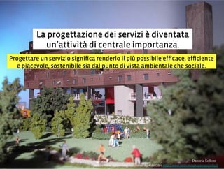 Progettare un servizio signiﬁca renderlo il più possibile efﬁcace, efﬁciente
e piacevole, sostenibile sia dal punto di vista ambientale che sociale.
La progettazione dei servizi è diventata
un attività di centrale importanza.
3,+%"1,'!"110+%:
picture from Rethinking happiness by Aldo Cibic http://www.rethinkinghappiness.info/it
 